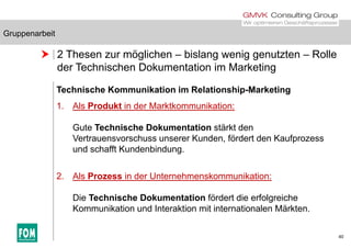 Gruppenarbeit
 2 Thesen zur möglichen – bislang wenig genutzten – Rolle
d T h i h D k i i M k i
Gruppenarbeit
der Technischen Dokumentation im Marketing
Technische Kommunikation im Relationship-Marketingp g
1. Als Produkt in der Marktkommunikation:
Gute Technische Dokumentation stärkt den
Vertrauensvorschuss unserer Kunden, fördert den Kaufprozess
und schafft Kundenbindung.
2. Als Prozess in der Unternehmenskommunikation:
Die Technische Dokumentation fördert die erfolgreiche
Kommunikation und Interaktion mit internationalen Märkten.
40
 