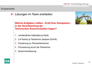Gruppenarbeit
 Lösungen im Team erarbeiten
Gruppenarbeit
Welche Aufgaben sollten - Kraft ihrer Kompetenz -
in der Verantwortung der
Technischen Kommunikation liegen?
1. verständliche Halbsätze je Karte
2. 2-4 Karten je Teilnehmer (lesbare Schrift)j ( )
3. Clusterung zu Themenbereichen
4. Priorisierung durch die Teilnehmer
5. Zusammenfassung
42
© Antrey - Fotolia.com
 