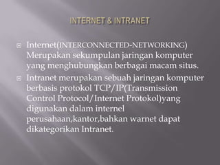    Internet(INTERCONNECTED-NETWORKING)
    Merupakan sekumpulan jaringan komputer
    yang menghubungkan berbagai macam situs.
   Intranet merupakan sebuah jaringan komputer
    berbasis protokol TCP/IP(Transmission
    Control Protocol/Internet Protokol)yang
    digunakan dalam internel
    perusahaan,kantor,bahkan warnet dapat
    dikategorikan Intranet.
 