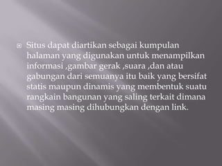    Situs dapat diartikan sebagai kumpulan
    halaman yang digunakan untuk menampilkan
    informasi ,gambar gerak ,suara ,dan atau
    gabungan dari semuanya itu baik yang bersifat
    statis maupun dinamis yang membentuk suatu
    rangkain bangunan yang saling terkait dimana
    masing masing dihubungkan dengan link.
 