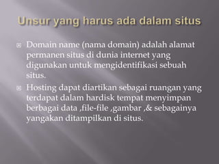    Domain name (nama domain) adalah alamat
    permanen situs di dunia internet yang
    digunakan untuk mengidentifikasi sebuah
    situs.
   Hosting dapat diartikan sebagai ruangan yang
    terdapat dalam hardisk tempat menyimpan
    berbagai data ,file-file ,gambar ,& sebagainya
    yangakan ditampilkan di situs.
 