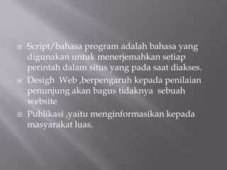    Script/bahasa program adalah bahasa yang
    digunakan untuk menerjemahkan setiap
    perintah dalam situs yang pada saat diakses.
   Desigh Web ,berpengaruh kepada penilaian
    penunjung akan bagus tidaknya sebuah
    website
   Publikasi ,yaitu menginformasikan kepada
    masyarakat luas.
 