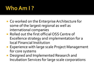 Who Am I ?Co worked on the Enterprise Architecture for some of the largest regional as well as international companiesRolled out the first official OSS Centre of Excellence strategy and implementation for a local Financial InstitutionExperience with large scale Project Management for core systemsDesigned and Implemented Research and Incubation Services for large scale corporations