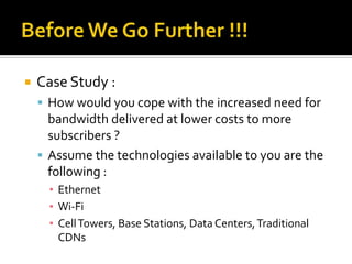 Before We Go Further !!!Case Study :How would you cope with the increased need for bandwidth delivered at lower costs to more subscribers ?Assume the technologies available to you are the following :EthernetWi-FiCell Towers, Base Stations, Data Centers, Traditional CDNs