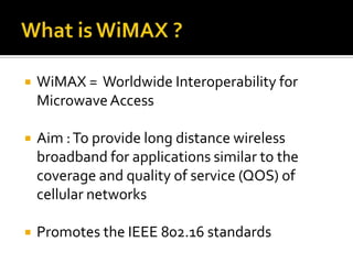 What is WiMAX ?WiMAX =  Worldwide Interoperability for Microwave AccessAim : To provide long distance wireless broadband for applications similar to the coverage and quality of service (QOS) of cellular networksPromotes the IEEE 802.16 standards 