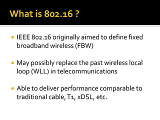 What is 802.16 ?IEEE 802.16 originally aimed to define fixed broadband wireless (FBW)May possibly replace the past wireless local loop (WLL) in telecommunicationsAble to deliver performance comparable to traditional cable, T1, xDSL, etc. 
