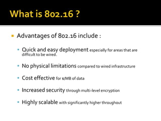 What is 802.16 ?Advantages of 802.16 include :Quick and easy deployment especially for areas that are difficult to be wired.No physical limitations compared to wired infrastructureCost effective for $/MB of dataIncreased security through multi-level encryptionHighly scalable with significantly higher throughout