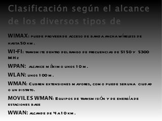 Clasificación según el alcance de los diversos tipos de REDES: W I MAX : puede proveer de acceso de banda ancha wíreless de hasta 50 km. WI-FI : transmite dentro del rango de frecuencias de 5150 y  5300 MHz WPAN:   alcance máximo unos 10 m. WLAN:  unos 100 m. WMAN : Cubren extensiones mayores, como puede ser una  ciudad o un distrito. MOVILES WMAN : Equipos de transmisión y de energía de  estaciones base WWAN:  alcande de 4 a 10 km. 