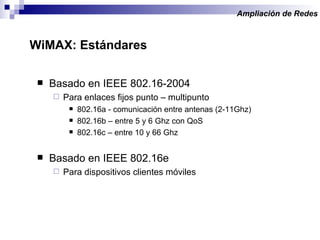 Basado en IEEE 802.16-2004 Para enlaces fijos punto – multipunto 802.16a - comunicación entre antenas (2-11Ghz) 802.16b – entre 5 y 6 Ghz con QoS 802.16c – entre 10 y 66 Ghz Basado en IEEE 802.16e Para dispositivos clientes móviles Ampliación de Redes  WiMAX: Estándares  