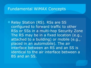 Fundamental WiMAX Concepts


   Relay Station (RS). RSs are SS
    configured to forward traffic to other
    RSs or SSs in a multi-hop Security Zone
    The RS may be in a fixed location (e.g.,
    attached to a building) or mobile (e.g.,
    placed in an automobile). The air
    interface between an RS and an SS is
    identical to the air interface between a
    BS and an SS.
 