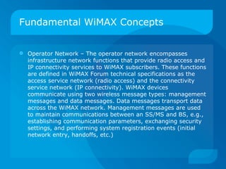 Fundamental WiMAX Concepts


   Operator Network – The operator network encompasses
    infrastructure network functions that provide radio access and
    IP connectivity services to WiMAX subscribers. These functions
    are defined in WiMAX Forum technical specifications as the
    access service network (radio access) and the connectivity
    service network (IP connectivity). WiMAX devices
    communicate using two wireless message types: management
    messages and data messages. Data messages transport data
    across the WiMAX network. Management messages are used
    to maintain communications between an SS/MS and BS, e.g.,
    establishing communication parameters, exchanging security
    settings, and performing system registration events (initial
    network entry, handoffs, etc.)
 