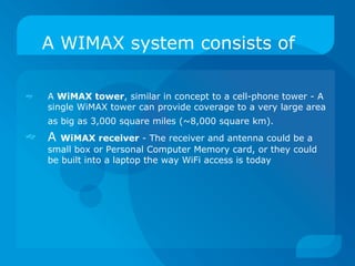 A WIMAX system consists of

   A WiMAX tower, similar in concept to a cell-phone tower - A
    single WiMAX tower can provide coverage to a very large area
    as big as 3,000 square miles (~8,000 square km).
   A  WiMAX receiver - The receiver and antenna could be a
    small box or Personal Computer Memory card, or they could
    be built into a laptop the way WiFi access is today
 
