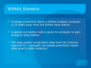 WIMAX Scenario


   Consider a scenario where a WiMax-enabled computer
    is 10 miles away from the WiMax base station.

   A special encryption code is given to computer to gain
    access to base station

   The base station would beam data from the Internet
    required for computer (at speeds potentially higher
    than today's cable modems)
 