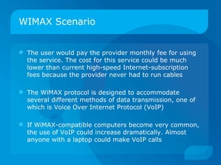 WIMAX Scenario


   The user would pay the provider monthly fee for using
    the service. The cost for this service could be much
    lower than current high-speed Internet-subscription
    fees because the provider never had to run cables

   The WiMAX protocol is designed to accommodate
    several different methods of data transmission, one of
    which is Voice Over Internet Protocol (VoIP)

   If WiMAX-compatible computers become very common,
    the use of VoIP could increase dramatically. Almost
    anyone with a laptop could make VoIP calls
 