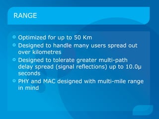 RANGE


 Optimized for up to 50 Km
 Designed to handle many users spread out
  over kilometres
 Designed to tolerate greater multi-path
  delay spread (signal reflections) up to 10.0μ
  seconds
 PHY and MAC designed with multi-mile range
  in mind
 