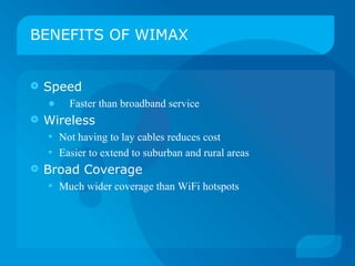 BENEFITS OF WIMAX


   Speed
    •   Faster than broadband service
   Wireless
    • Not having to lay cables reduces cost
    • Easier to extend to suburban and rural areas
   Broad Coverage
    • Much wider coverage than WiFi hotspots
 