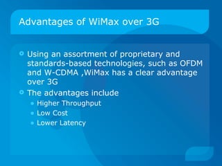 Advantages of WiMax over 3G


 Using an assortment of proprietary and
  standards-based technologies, such as OFDM
  and W-CDMA ,WiMax has a clear advantage
  over 3G
 The advantages include
    • Higher Throughput
    • Low Cost
    • Lower Latency
 