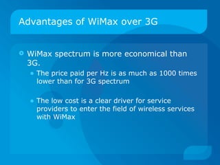 Advantages of WiMax over 3G


   WiMax spectrum is more economical than
    3G.
    • The price paid per Hz is as much as 1000 times
      lower than for 3G spectrum

    • The low cost is a clear driver for service
      providers to enter the field of wireless services
      with WiMax
 