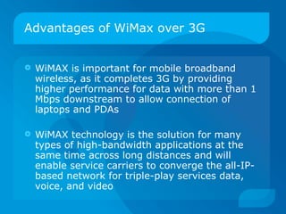 Advantages of WiMax over 3G


   WiMAX is important for mobile broadband
    wireless, as it completes 3G by providing
    higher performance for data with more than 1
    Mbps downstream to allow connection of
    laptops and PDAs

   WiMAX technology is the solution for many
    types of high-bandwidth applications at the
    same time across long distances and will
    enable service carriers to converge the all-IP-
    based network for triple-play services data,
    voice, and video
 
