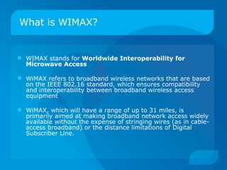 What is WIMAX?


   WIMAX stands for Worldwide Interoperability for
    Microwave Access

   WiMAX refers to broadband wireless networks that are based
    on the IEEE 802.16 standard, which ensures compatibility
    and interoperability between broadband wireless access
    equipment

   WiMAX, which will have a range of up to 31 miles, is
    primarily aimed at making broadband network access widely
    available without the expense of stringing wires (as in cable-
    access broadband) or the distance limitations of Digital
    Subscriber Line.
 
