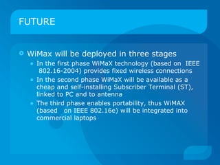 FUTURE


   WiMax will be deployed in three stages
    • In the first phase WiMaX technology (based on IEEE
         802.16-2004) provides fixed wireless connections
    •   In the second phase WiMaX will be available as a
        cheap and self-installing Subscriber Terminal (ST),
        linked to PC and to antenna
    •   The third phase enables portability, thus WiMAX
        (based on IEEE 802.16e) will be integrated into
        commercial laptops
 