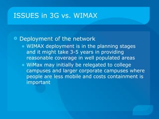 ISSUES in 3G vs. WIMAX


   Deployment of the network
    • WIMAX deployment is in the planning stages
        and it might take 3-5 years in providing
        reasonable coverage in well populated areas
    •   WiMax may initially be relegated to college
        campuses and larger corporate campuses where
        people are less mobile and costs containment is
        important
 