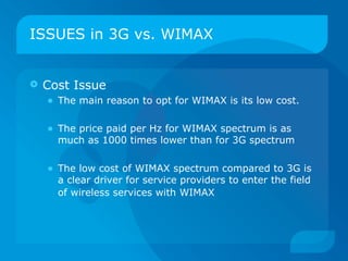 ISSUES in 3G vs. WIMAX


   Cost Issue
     • The main reason to opt for WIMAX is its low cost.

    • The price paid per Hz for WIMAX spectrum is as
       much as 1000 times lower than for 3G spectrum


    • The low cost of WIMAX spectrum compared to 3G is
       a clear driver for service providers to enter the field
       of wireless services with WIMAX
 