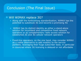 Conclusion (The Final Issue)

   Will WIMAX replace 3G?
    • Along with the forthcoming standardization, WiMAX has the
      potential to substitute 3G and become a promising 4G

    • WiMAX has its distinct identity as either a stand-alone
      solution for incumbent and competitive fixed network
      operators or as complementary radio access solution for
      established 2G and 3G cellular network operators

    • Fixed-line operators, on the one hand, may consider WiMAX
      as a viable alternative to add mobility to the service
      portfolio, leveraging their huge subscriber base, in particular
      in countries where 3G licensing is delayed or not affordable
 