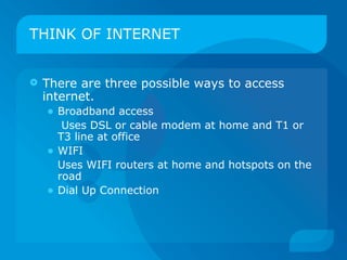 THINK OF INTERNET


   There are three possible ways to access
    internet.
    • Broadband access
         Uses DSL or cable modem at home and T1 or
        T3 line at office
    •   WIFI
        Uses WIFI routers at home and hotspots on the
        road
    •   Dial Up Connection
 