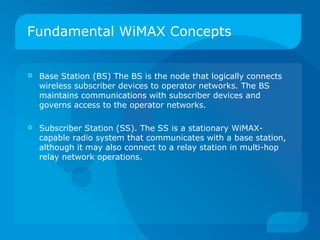 Fundamental WiMAX Concepts


   Base Station (BS) The BS is the node that logically connects
    wireless subscriber devices to operator networks. The BS
    maintains communications with subscriber devices and
    governs access to the operator networks.

   Subscriber Station (SS). The SS is a stationary WiMAX-
    capable radio system that communicates with a base station,
    although it may also connect to a relay station in multi-hop
    relay network operations.
 