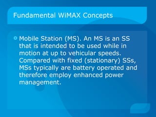 Fundamental WiMAX Concepts


   Mobile Station (MS). An MS is an SS
    that is intended to be used while in
    motion at up to vehicular speeds.
    Compared with fixed (stationary) SSs,
    MSs typically are battery operated and
    therefore employ enhanced power
    management.
 