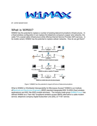 BY : SAYED QAISAR SHAH



What is WiMAX?
WiMAX has the potential to replace a number of existing telecommunications infrastructures. In
a fixed wireless configuration it can replace the telephone company's copper wire networks, the
cable TV's coaxial cable infrastructure while offering Internet Service Provider (ISP) services. In
its mobile variant, WiMAX has the potential to replace cellular networks. How do we get there?




                  Figure 1 WiMAX has the potential to impact all forms of telecommunications

What is WiMAX or Worldwide Interoperability for Microwave Access? WiMAX is an Institute
ofElectrical and Electronics Engineers (IEEE) standard designated 802.16-2004 (fixed wireless
applications) and 802.16e-2005 (mobile wire-less). The industry trade group WiMAX Forum has
defined WiMAX as a "last mile" broadband wireless access (BWA) alternative to cable modem
service, telephone company Digital Subscriber Line (DSL) or T1/E1 service.
 