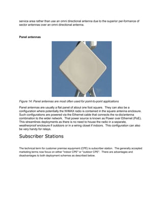service area rather than use an omni directional antenna due to the superior per-formance of
sector antennas over an omni directional antenna.



Panel antennas




Figure 14: Panel antennas are most often used for point-to-point applications

Panel antennas are usually a flat panel of about one foot square. They can also be a
configuration where potentially the WiMAX radio is contained in the square antenna enclosure.
Such configurations are powered via the Ethernet cable that connects the ra-dio/antenna
combination to the wider network. That power source is known as Power over Ethernet (PoE).
This streamlines deployments as there is no need to house the radio in a separate,
weatherproof enclosure if outdoors or in a wiring closet if indoors. This configuration can also
be very handy for relays.

Subscriber Stations

The technical term for customer premise equipment (CPE) is subscriber station. The generally accepted
marketing terms now focus on either "indoor CPE" or "outdoor CPE". There are advantages and
disadvantages to both deployment schemes as described below.
 