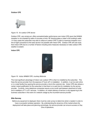 Outdoor CPE




Figure 15: An outdoor CPE device

Outdoor CPE, very simply put, offers somewhat better performance over indoor CPE given that WiMAX
reception is not impeded by walls of concrete or brick, RF blocking glass or steel in the building's walls.
 In many cases the subscriber may wish to utilize an outdoor CPE in order to maximize reception via a
line of sight connection to the base sta-tion not possible with indoor CPE. Outdoor CPE will cost more
than indoor CPE due to a number of factors including extra measures necessary to make outdoor CPE
weather re-sistant.

Indoor CPE




Figure 16: Indoor WiMAX CPE, courtesy Motorola

The most significant advantage of indoor over outdoor CPE is that it is installed by the subscriber. This
frees the service provider from the expense of "truck roll" or installation. In addition, it can be sold online
or in a retail facility thus sparing the service provider a trip to the customer site. Indoor CPE also allows a
certain instant gratification for the subscriber in that there is no wait time for installation by the service
provider. Currently, many telephone companies require a one month wait between placement of order
and in-stallation of T1 or E1 services. In addition, an instant delivery of service is very appeal-ing to the
business subscriber in the event of a network outage by the incumbent service provider.


Site Survey
 Before any equipment is deployed, there must be a site survey to determine what is needed in order to
    have a successful wireless operation. By understanding the dynamics of the market where the
 deployment will take place and planning accordingly, the service provider can ensure success on Day
                                          One of operations.
 