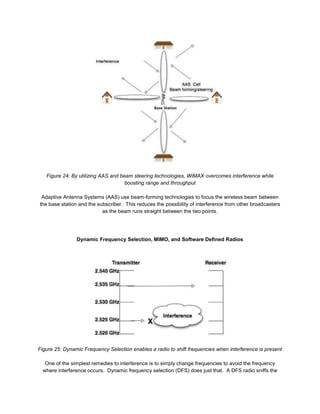 Figure 24: By utilizing AAS and beam steering technologies, WiMAX overcomes interference while
                                     boosting range and throughput

 Adaptive Antenna Systems (AAS) use beam-forming technologies to focus the wireless beam between
the base station and the subscriber. This reduces the possibility of interference from other broadcasters
                           as the beam runs straight between the two points.




                Dynamic Frequency Selection, MIMO, and Software Defined Radios




Figure 25: Dynamic Frequency Selection enables a radio to shift frequencies when interference is present

   One of the simplest remedies to interference is to simply change frequencies to avoid the frequency
  where interference occurs. Dynamic frequency selection (DFS) does just that. A DFS radio sniffs the
 