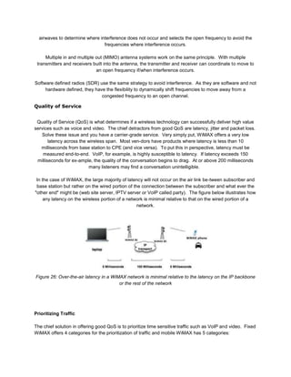 airwaves to determine where interference does not occur and selects the open frequency to avoid the
                                frequencies where interference occurs.

     Multiple in and multiple out (MIMO) antenna systems work on the same principle. With multiple
 transmitters and receivers built into the antenna, the transmitter and receiver can coordinate to move to
                              an open frequency if/when interference occurs.

Software defined radios (SDR) use the same strategy to avoid interference. As they are software and not
     hardware defined, they have the flexibility to dynamically shift frequencies to move away from a
                               congested frequency to an open channel.

Quality of Service


 Quality of Service (QoS) is what determines if a wireless technology can successfully deliver high value
services such as voice and video. The chief detractors from good QoS are latency, jitter and packet loss.
   Solve these issue and you have a carrier-grade service. Very simply put, WiMAX offers a very low
       latency across the wireless span. Most ven-dors have products where latency is less than 10
   milliseconds from base station to CPE (and vice versa). To put this in perspective, latency must be
    measured end-to-end. VoIP, for example, is highly susceptible to latency. If latency exceeds 150
 milliseconds for ex-ample, the quality of the conversation begins to drag. At or above 200 milliseconds
                          many listeners may find a conversation unintelligible.

 In the case of WiMAX, the large majority of latency will not occur on the air link be-tween subscriber and
 base station but rather on the wired portion of the connection between the subscriber and what ever the
"other end" might be (web site server, IPTV server or VoIP called party). The figure below illustrates how
     any latency on the wireless portion of a network is minimal relative to that on the wired portion of a
                                                   network.




Figure 26: Over-the-air latency in a WiMAX network is minimal relative to the latency on the IP backbone
                                        or the rest of the network




Prioritizing Traffic

The chief solution in offering good QoS is to prioritize time sensitive traffic such as VoIP and video. Fixed
WiMAX offers 4 categories for the prioritization of traffic and mobile WiMAX has 5 categories:
 