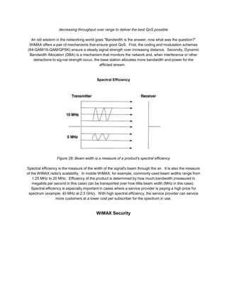 decreasing throughput over range to deliver the best QoS possible

  An old wisdom in the networking world goes "Bandwidth is the answer, now what was the question?"
 WiMAX offers a pair of mechanisms that ensure good QoS. First, the coding and modulation schemes
(64-QAM/16-QAM/QPSK) ensure a steady signal strength over increasing distance. Secondly, Dynamic
 Bandwidth Allocation (DBA) is a mechanism that monitors the network and, when interference or other
   detractions to sig-nal strength occur, the base station allocates more bandwidth and power for the
                                             afflicted stream.



                                           Spectral Efficiency




                  Figure 28: Beam width is a measure of a product's spectral efficiency

Spectral efficiency is the measure of the width of the signal's beam through the air. It is also the measure
of the WiMAX radio's scalability. In mobile WiMAX, for example, commonly used beam widths range from
    1.25 MHz to 20 MHz. Efficiency of the product is determined by how much bandwidth (measured in
    megabits per second in this case) can be transported over how little beam width (MHz in this case).
   Spectral efficiency is especially important in cases where a service provider is paying a high price for
 spectrum (example: 40 MHz at 2.5 GHz). With high spectral efficiency, the service provider can service
                   more customers at a lower cost per subscriber for the spectrum in use.



                                           WiMAX Security
 