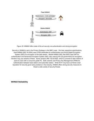 Figure 29: WiMAX offers state of the art security via authentication and strong encryption

 Security in WiMAX is set in the Privacy Sublayer in the MAC Layer. Per their respective specifications,
   fixed WiMAX (802.16-2004) uses X.509 certificates for authentication and 56-bit Digital Encryption
      System (DES) for encryption of the data stream. Mobile WiMAX (802.16e-2005) uses EAP for
authentication and Advanced Encryption System (AES, also used by the US government) for encryption.
Vendors may use variants of these. Some vendors offer 152-bit AES, which is rumored to take millions of
    years to crack with a consumer grade PC. Both variants use Privacy Key Management (PKM) for
   authentication between base station and subscriber station. While Wi-Fi may have suf-fered a bad
 reputation for security given early problems in the industry, WiMAX offers strong security measures to
                                 thwart a wide variety of security threats.




WiMAX Reliability
 