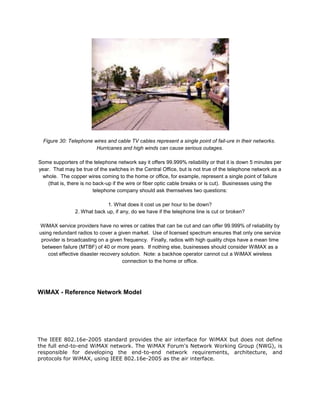 Figure 30: Telephone wires and cable TV cables represent a single point of fail-ure in their networks.
                        Hurricanes and high winds can cause serious outages.

Some supporters of the telephone network say it offers 99.999% reliability or that it is down 5 minutes per
year. That may be true of the switches in the Central Office, but is not true of the telephone network as a
 whole. The copper wires coming to the home or office, for example, represent a single point of failure
    (that is, there is no back-up if the wire or fiber optic cable breaks or is cut). Businesses using the
                          telephone company should ask themselves two questions:

                             1. What does it cost us per hour to be down?
                2. What back up, if any, do we have if the telephone line is cut or broken?

WiMAX service providers have no wires or cables that can be cut and can offer 99.999% of reliability by
using redundant radios to cover a given market. Use of licensed spectrum ensures that only one service
 provider is broadcasting on a given frequency. Finally, radios with high quality chips have a mean time
 between failure (MTBF) of 40 or more years. If nothing else, businesses should consider WiMAX as a
    cost effective disaster recovery solution. Note: a backhoe operator cannot cut a WiMAX wireless
                                     connection to the home or office.




WiMAX - Reference Network Model




The IEEE 802.16e-2005 standard provides the air interface for WiMAX but does not define
the full end-to-end WiMAX network. The WiMAX Forum's Network Working Group (NWG), is
responsible for developing the end-to-end network requirements, architecture, and
protocols for WiMAX, using IEEE 802.16e-2005 as the air interface.
 