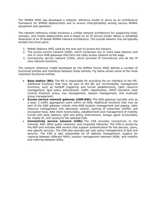 The WiMAX NWG has developed a network reference model to serve as an architecture
framework for WiMAX deployments and to ensure interoperability among various WiMAX
equipment and operators.

The network reference model envisions a unified network architecture for supporting fixed,
nomadic, and mobile deployments and is based on an IP service model. Below is simplified
illustration of an IP-based WiMAX network architecture. The overall network may be logically
divided into three parts:

   1. Mobile Stations (MS) used by the end user to access the network.
   2. The access service network (ASN), which comprises one or more base stations and
      one or more ASN gateways that form the radio access network at the edge.
   3. Connectivity service network (CSN), which provides IP connectivity and all the IP
      core network functions.

The network reference model developed by the WiMAX Forum NWG defines a number of
functional entities and interfaces between those entities. Fig below shows some of the more
important functional entities.

       Base station (BS): The BS is responsible for providing the air interface to the MS.
       Additional functions that may be part of the BS are micromobility management
       functions, such as handoff triggering and tunnel establishment, radio resource
       management, QoS policy enforcement, traffic classification, DHCP (Dynamic Host
       Control Protocol) proxy, key management, session management, and multicast
       group management.
       Access service network gateway (ASN-GW): The ASN gateway typically acts as
       a layer 2 traffic aggregation point within an ASN. Additional functions that may be
       part of the ASN gateway include intra-ASN location management and paging, radio
       resource management and admission control, caching of subscriber profiles and
       encryption keys, AAA client functionality, establishment and management of mobility
       tunnel with base stations, QoS and policy enforcement, foreign agent functionality
       for mobile IP, and routing to the selected CSN.
       Connectivity service network (CSN): The CSN provides connectivity to the
       Internet, ASP, other public networks, and corporate networks. The CSN is owned by
       the NSP and includes AAA servers that support authentication for the devices, users,
       and specific services. The CSN also provides per user policy management of QoS and
       security. The CSN is also responsible for IP address management, support for
       roaming between different NSPs, location management between ASNs, and mobility
       and roaming between ASNs.
 