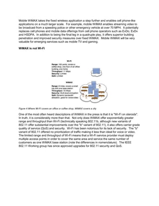 Mobile WiMAX takes the fixed wireless application a step further and enables cell phone-like
applications on a much larger scale. For example, mobile WiMAX enables streaming video to
be broadcast from a speeding police or other emergency vehicle at over 70 MPH. It potentially
replaces cell phones and mobile data offerings from cell phone operators such as EvDo, EvDv
and HSDPA. In addition to being the final leg in a quadruple play, it offers superior building
penetration and improved security measures over fixed WiMAX. Mobile WiMAX will be very
valuable for emerging services such as mobile TV and gaming.

WiMAX is not Wi-Fi




Figure 4 Where Wi-Fi covers an office or coffee shop, WiMAX covers a city

One of the most often heard descriptions of WiMAX in the press is that it is "Wi-Fi on steroids".
In truth, it is considerably more than that. Not only does WiMAX offer exponentially greater
range and throughput than Wi-Fi (technically speaking 802.11b, although new variants of
802.11 offer substantial improvements over the "b" variant of 802.11), it also offers carrier grade
quality of service (QoS) and security. Wi-Fi has been notorious for its lack of security. The "b"
variant of 802.11 offered no prioritization of traffic making it less than ideal for voice or video.
The limited range and throughput of Wi-Fi means that a Wi-Fi service provider must deploy
multiple access points in order to cover the same area and service the same number of
customers as one WiMAX base station (note the differences in nomenclature). The IEEE
802.11 Working group has since approved upgrades for 802.11 security and QoS.
 