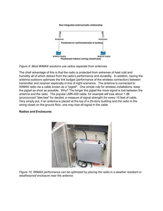 Figure 9: Most WiMAX solutions use radios separate from antennas

The chief advantage of this is that the radio is protected from extremes of heat cold and
humidity all of which detract from the radio's performance and durability. In addition, having the
antenna outdoors optimizes the link budget (performance of the wireless connection) between
transmitter and receiver especially in line of sight scenarios. The antenna is connected to
WiMAX radio via a cable known as a "pigtail". One simple rule for wireless installations: keep
the pigtail as short as possible. Why? The longer the pigtail the more signal is lost between the
antenna and the radio. The popular LMR-400 cable, for example will lose about 1 dB
(pronounced "dee-bee" for decibel, a measure of signal strength) for every 10 feet of cable.
Very simply put, if an antenna is placed at the top of a 20-story building and the radio in the
wiring closet on the ground floor, one may lose all signal in the cable.

Radios and Enclosures




Figure 10: WiMAX performance can be optimized by placing the radio in a weather resistant or
weatherproof enclosure near the antenna
 