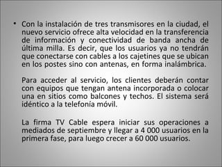 Con la instalación de tres transmisores en la ciudad, el nuevo servicio ofrece alta velocidad en la transferencia de información y conectividad de banda ancha de última milla. Es decir, que los usuarios ya no tendrán que conectarse con cables a los cajetines que se ubican en los postes sino con antenas, en forma inalámbrica.  Para acceder al servicio, los clientes deberán contar con equipos que tengan antena incorporada o colocar una en sitios como balcones y techos. El sistema será idéntico a la telefonía móvil. La firma TV Cable espera iniciar sus operaciones a mediados de septiembre y llegar a 4 000 usuarios en la primera fase, para luego crecer a 60 000 usuarios.  
