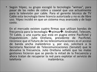 Según Yépez, su grupo escogió la tecnología "wimax", para pasar de las redes de cobre y coaxial que usa actualmente para la televisión por cable. Para el gerente técnico de TV Cable esta tecnología tiene licencia autorizada y no es de libre uso. Yépez incidió en que un sistema muy avanzado y de bajo costo. En el mercado existen cuatro firmas que utilizan bandas de frecuencia para la tecnología �wimax�: Andinatel, Telecom, TV Cable, y una cuarta que está en pugna entre Pacifictel y Etapatelecom. Julio Orellana, presidente de Pacifictel, reconoce que el futuro de las telecomunicaciones es el acceso de banda ancha inalámbrico y, por eso, solicitará a la Secretaria Nacional de Telecomunicaciones (Senatel) que le devuelva la frecuencia. Julio Orellana señaló que las malas gestiones hicieron que se pierda la mitad de la frecuencia y ahora tratan de recuperar la red para explotar el servicio de telefonía inalámbrica.  