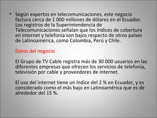Según expertos en telecomunicaciones, este negocio factura cerca de 1 000 millones de dólares en el Ecuador. Los registros de la Superintendencia de Telecomunicaciones señalan que los índices de cobertura en internet y telefonía son bajos respecto de otros países de Latinoamérica, como Colombia, Perú y Chile.  Datos del negocio El Grupo de TV Cable registra más de 30 000 usuarios en las diferentes empresas que ofrecen los servicios de telefonía, televisión por cable y proveedores de internet.  El uso del internet tiene un índice del 2 % en Ecuador, y es considerado como el más bajo en Latinoamérica que es de alrededor del 15 %. 