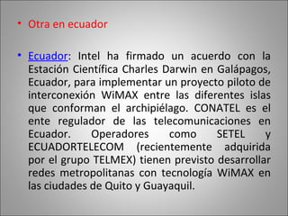 Otra en ecuador   Ecuador : Intel ha firmado un acuerdo con la Estación Científica Charles Darwin en Galápagos, Ecuador, para implementar un proyecto piloto de interconexión WiMAX entre las diferentes islas que conforman el archipiélago. CONATEL es el ente regulador de las telecomunicaciones en Ecuador. Operadores como SETEL y ECUADORTELECOM (recientemente adquirida por el grupo TELMEX) tienen previsto desarrollar redes metropolitanas con tecnología WiMAX en las ciudades de Quito y Guayaquil. 