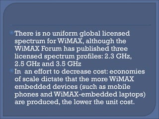 There is no uniform global licensed spectrum for WiMAX, although the WiMAX Forum has published three licensed spectrum profiles: 2.3 GHz, 2.5 GHz and 3.5 GHz In  an effort to decrease cost: economies of scale dictate that the more WiMAX embedded devices (such as mobile phones and WiMAX-embedded laptops) are produced, the lower the unit cost. 