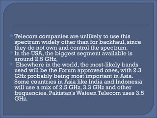 Telecom companies are unlikely to use this spectrum widely other than for backhaul, since they do not own and control the spectrum. In the USA, the biggest segment available is around 2.5 GHz, Elsewhere in the world, the most-likely bands used will be the Forum approved ones, with 2.3 GHz probably being most important in Asia. Some countries in Asia like India and Indonesia will use a mix of 2.5 GHz, 3.3 GHz and other frequencies. Pakistan's Wateen Telecom uses 3.5 GHz. 