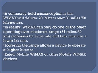 A commonly-held misconception is that WiMAX will deliver 70  Mbit/s over 31 miles/50 kilometers.  In reality, WiMAX can only do one or the other  operating over maximum range (31 miles/50 km) increases bit error rate and thus must use a lower bit rate.  Lowering the range allows a device to operate at higher bitrates. Rated  Mobile WiMAX or other Mobile WiMAX devices 