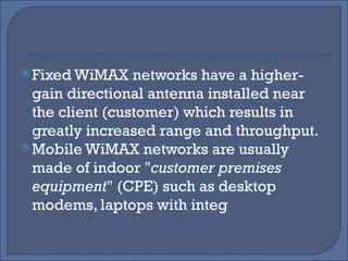 Fixed WiMAX networks have a higher-gain directional antenna installed near the client (customer) which results in greatly increased range and throughput.  Mobile WiMAX networks are usually made of indoor " customer premises equipment " (CPE) such as desktop modems, laptops with integ 